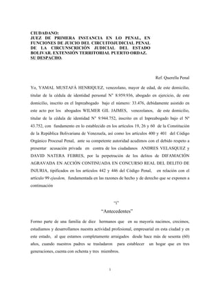 1
CIUDADANO:
JUEZ DE PRIMERA INSTANCIA EN LO PENAL, EN
FUNCIONES DE JUICIO DEL CIRCUITOJUDICIAL PENAL
DE LA CIRCUNSCRICIÓN JUDICIAL DEL ESTADO
BOLIVAR. EXTENSIÓN TERRITORIAL PUERTO ORDAZ.
SU DESPACHO.
Ref. Querella Penal
Yo, YAMAL MUSTAFÁ HENRIQUEZ, venezolano, mayor de edad, de este domicilio,
titular de la cédula de identidad personal N° 8.959.936, abogado en ejercicio, de este
domicilio, inscrito en el Inpreabogado bajo el número: 33.476, debidamente asistido en
este acto por los abogados WILMER GIL JAIMES, venezolanos, de este domicilio,
titular de la cédula de identidad N° 9.944.752, inscrito en el Inpreabogado bajo el Nº
43.752, con fundamento en lo establecido en los artículos 19, 26 y 60 de la Constitución
de la República Bolivariana de Venezuela, así como los artículos 400 y 401 del Código
Orgánico Procesal Penal, ante su competente autoridad acudimos con el debido respeto a
presentar acusación privada en contra de los ciudadanos ANDRES VELASQUEZ y
DAVID NATERA FEBRES, por la perpetración de los delitos de DIFAMACIÓN
AGRAVADA EN ACCIÓN CONTINUADA EN CONCURSO REAL DEL DELITO DE
INJURIA, tipificados en los artículos 442 y 446 del Código Penal, en relación con el
artículo 99 ejusdem, fundamentada en las razones de hecho y de derecho que se exponen a
continuación
“i”
“Antecedentes”
Formo parte de una familia de diez hermanos que en su mayoría nacimos, crecimos,
estudiamos y desarrollamos nuestra actividad profesional, empresarial en esta ciudad y en
este estado, al que estamos completamente arraigados desde hace más de sesenta (60)
años, cuando nuestros padres se trasladaron para establecer un hogar que en tres
generaciones, cuenta con ochenta y tres miembros.
 