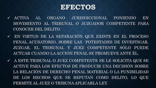 EFECTOS
 ACTIVA AL ORGANO JURISDICCIONAL PONIENDO EN
MOVIMIENTO AL TRIBUNAL O JUZGADOR COMPETENTE PARA
CONOCER DEL DELITO.
 EN VIRTUD DE LA SEPARACIÓN QUE EXISTE EN EL PROCESO
PENAL ACUSATORIO, SOBRE LAS POTESTADES DE INVESTIGAR,
JUZGAR, EL TRIBUNAL Y JUEZ COMPETENTE SÓLO PUEDE
ACTUAR CUANDO LA ACCIÓN PENAL SE PROMUEVE ANTE ÉL.
 A ESTE TRIBUNAL O JUEZ COMPETENTE SE LE SOLICITA QUE SE
ACTIVE PARA LOS EFECTOS DE PRODUCIR UNA DECISIÓN SOBRE
LA RELACIÓN DE DERECHO PENAL MATERIAL O LA PUNIBILIDAD
DE LOS HECHOS QUE SE REPUTAN COMO DELITO, LO QUE
PERMITE AL JUEZ O TRIBUNA APLICARLA LEY.
 