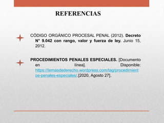 REFERENCIAS
CÓDIGO ORGÁNICO PROCESAL PENAL (2012). Decreto
N° 9.042 con rango, valor y fuerza de ley. Junio 15,
2012.
PROCEDIMIENTOS PENALES ESPECIALES. [Documento
en línea]. Disponible:
https://temasdederecho.wordpress.com/tag/procedimient
os-penales-especiales/.[2020, Agosto 27].
 