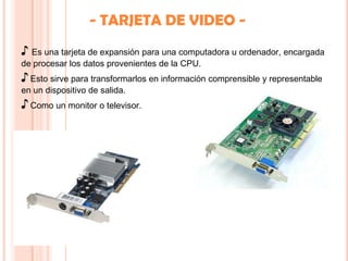 - TARJETA DE VIDEO -
♪ Es una tarjeta de expansión para una computadora u ordenador, encargada
de procesar los datos provenientes de la CPU.
♪ Esto sirve para transformarlos en información comprensible y representable
en un dispositivo de salida.
♪ Como un monitor o televisor.
 