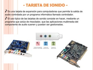 - TARJETA DE SONIDO -
♪ Es una tarjeta de expansión para computadoras que permite la salida de
audio controlada por un programa informático llamado controlador.
♪ El uso típico de las tarjetas de sonido consiste en hacer, mediante un
programa que actúa de mezclador, que las aplicaciones multimedia del
componente de audio suenen y puedan ser gestionadas.
 