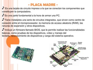 - PLACA MADRE -
♪ Es una tarjeta de circuito impreso a la que se conectan los componentes que
constituyen la computadora.
♪ Es una parte fundamental a la hora de armar una PC.
♪ Tiene instalados una serie de circuitos integrados, que sirven como centro de
conexión entre el microprocesador, la memoria de acceso aleatorio (RAM), las
ranuras de expansión y otros dispositivos.
♪ Incluye un firmware llamado BIOS, que le permite realizar las funcionalidades
básicas, como pruebas de los dispositivos, vídeo y manejo del
teclado, reconocimiento de dispositivos y carga del sistema operativo.
 