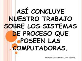ASÍ CONCLUYE
NUESTRO TRABAJO
SOBRE LOS SISTEMAS
DE PROCESO QUE
POSEEN LAS
COMPUTADORAS.
Mariani Macarena – Cura Violeta.
 