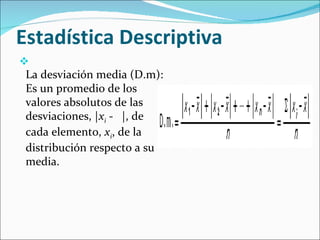 Estadística Descriptiva  La desviación media (D.m): Es un promedio de los valores absolutos de las desviaciones, | x i  -   |, de cada elemento,  x i , de la distribución respecto a su media.  