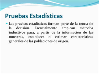Pruebas Estadísticas  Las pruebas estadísticas forman parte de la teoría de la decisión. Esencialmente emplean métodos inductivos para, a partir de la información de las muestras, establecer o estimar características generales de las poblaciones de origen. 