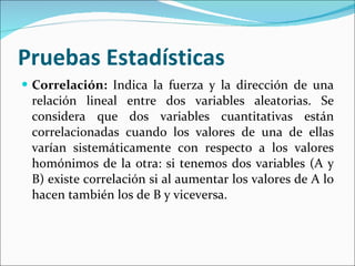 Pruebas Estadísticas  Correlación:  Indica la fuerza y la dirección de una relación lineal entre dos variables aleatorias. Se considera que dos variables cuantitativas están correlacionadas cuando los valores de una de ellas varían sistemáticamente con respecto a los valores homónimos de la otra: si tenemos dos variables (A y B) existe correlación si al aumentar los valores de A lo hacen también los de B y viceversa. 