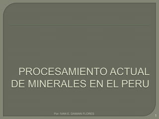 PROCESAMIENTO ACTUAL DE MINERALES EN EL PERU Por: IVAN E. DAMIAN FLORES 1 