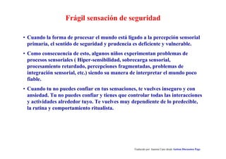 Frágil sensación de seguridad
Traducido por Juanma Cano desde Autism Discussion Page
• Cuando la forma de procesar el mundo está ligado a la percepción sensorial
primaria, el sentido de seguridad y prudencia es deficiente y vulnerable.
• Como consecuencia de esto, algunos niños experimentan problemas de
procesos sensoriales ( Hiper-sensibilidad, sobrecarga sensorial,
procesamiento retardado, percepciones fragmentadas, problemas de
integración sensorial, etc.) siendo su manera de interpretar el mundo poco
fiable.
• Cuando tu no puedes confiar en tus sensaciones, te vuelves inseguro y con
ansiedad. Tu no puedes confiar y tienes que controlar todas las interacciones
y actividades alrededor tuyo. Te vuelves muy dependiente de lo predecible,
la rutina y comportamiento ritualista.
 