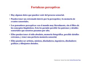 Fortalezas perceptivas
Traducido por Juanma Cano desde Autism Discussion Page
• Hay algunas dotes que pueden venir del proceso sensorial.
• Pueden tener un extremado interés por la percepción y la memoria de
eventos sensoriales.
• Los pensadores perceptivos ven el mundo muy literalmente, sin el filtro de
los conceptos lingüísticos. Esto les permite percibir los patrones y detalles
sensoriales que nosotros pasamos por alto.
• Ellos pueden tener el oído absoluto, memoria fotográfica, percibir detalles
extremos, y tener una perfecta memoria sensorial.
• Ellos pueden ser artistas, músicos, diseñadores, ingenieros, diseñadores
gráficos y dibujantes dotados.
 