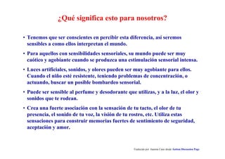 ¿Qué significa esto para nosotros?
Traducido por Juanma Cano desde Autism Discussion Page
• Tenemos que ser conscientes en percibir esta diferencia, así seremos
sensibles a como ellos interpretan el mundo.
• Para aquellos con sensibilidades sensoriales, su mundo puede ser muy
caótico y agobiante cuando se produzca una estimulación sensorial intensa.
• Luces artificiales, sonidos, y olores pueden ser muy agobiante para ellos.
Cuando el niño esté resistente, teniendo problemas de concentración, o
actuando, buscar un posible bombardeo sensorial.
• Puede ser sensible al perfume y desodorante que utilizas, y a la luz, el olor y
sonidos que te rodean.
• Crea una fuerte asociación con la sensación de tu tacto, el olor de tu
presencia, el sonido de tu voz, la visión de tu rostro, etc. Utiliza estas
sensaciones para construir memorias fuertes de sentimiento de seguridad,
aceptación y amor.
 