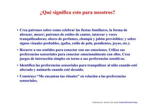 ¿Qué significa esto para nosotros?
Traducido por Juanma Cano desde Autism Discussion Page
• Crea patrones sobre como celebrar las fiestas familiares, la forma de
abrazar, mecer; patrones de estilos de cantar, tatarear y voces
tranquilizadoras; olores de perfumes, champú y jabón previsibles; y sobre
signos visuales probables, (gafas, estilo de pelo, pendientes, joyas, etc.).
• Recurre a sus sentidos para conectar con sus emociones. Utiliza sus
preferencias sensoriales para conectar emocionalmente con ellos. Crea
juegos de interacción simples en torno a sus preferencias sensitivas.
• Identifica las preferencias sensoriales para tranquilizar al niño cuando esté
alterado y animarlo cuando esté decaído.
• Construye “Me encantan tus rituales” en relación a las preferencias
sensoriales.
 