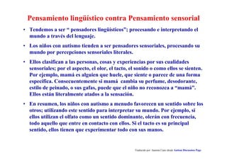 Pensamiento lingüístico contra Pensamiento sensorial
Traducido por Juanma Cano desde Autism Discussion Page
• Tendemos a ser “ pensadores lingüísticos”; procesando e interpretando el
mundo a través del lenguaje.
• Los niños con autismo tienden a ser pensadores sensoriales, procesando su
mundo por percepciones sensoriales literales.
• Ellos clasifican a las personas, cosas y experiencias por sus cualidades
sensoriales; por el aspecto, el olor, el tacto, el sonido o como ellos se sienten.
Por ejemplo, mamá es alguien que huele, que siente o parece de una forma
específica. Consecuentemente si mamá cambia su perfume, desodorante,
estilo de peinado, o sus gafas, puede que el niño no reconozca a “mamá”.
Ellos están literalmente atados a la sensación.
• En resumen, los niños con autismo a menudo favorecen un sentido sobre los
otros; utilizando este sentido para interpretar su mundo. Por ejemplo, si
ellos utilizan el olfato como un sentido dominante, olerán con frecuencia,
todo aquello que entre en contacto con ellos. Si el tacto es su principal
sentido, ellos tienen que experimentar todo con sus manos.
 