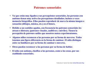 Patrones sensoriales
Traducido por Juanma Cano desde Autism Discussion Page
• Ya que están muy ligados a sus percepciones sensoriales, las personas con
autismo tienen muy activa las percepciones detalladas; incluso a veces
memoria fotográfica. Ellos pueden reproducir de nuevo la misma imagen o
sensación (dibujos, música, etc.) en el futuro.
• Debido a sus sentidos agudos, con frecuencia los patrones sensoriales les
atraen o distraen, (patrones visuales, auditivos y móviles). Tienen la
percepción de patrones sutiles que nosotros nunca experimentamos.
• Algunos niños reconocen a las personas por su forma de moverse. Todos
tenemos una ligera diferencia en la forma de caminar. El niño distingue
entre su familiares por su forma de caminar o moverse.
• Otros pueden reconocer a las personas por su forma de hablar.
• El niño con autismo, clasifica a las personas, como a las cosas, por sus
cualidades sensoriales.
 