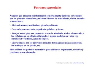 Patrones sensoriales
Traducido por Juanma Cano desde Autism Discussion Page
Aquellos que procesan la información sensorialmente tienden a ser atraídos
por los patrones sensoriales; patrones rítmicos de movimiento, visión, escucha
y sensaciones:
• Aleteo de manos, meciéndose, girando, saltando.
• Cantando, murmurando, repitiendo palabras y frases.
• Arrojar arena para ver como cae, lanzar la almohada al aire, observando la
luz reflejada en un objeto, dibujando el mismo modelo una y otra vez,
mirando el ventilador, girando objetos.
• Distrayéndose con los diferentes modelos de bloques de una construcción,
las burbujas en un jarrón, etc.
Ellos utilizan los patrones sensoriales para calmarse, organizarse, excitarse y
relacionarse con el mundo.
 