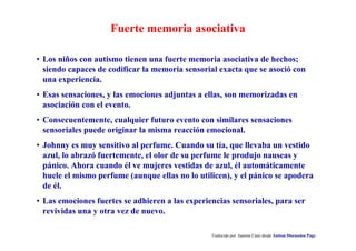 Fuerte memoria asociativa
Traducido por Juanma Cano desde Autism Discussion Page
• Los niños con autismo tienen una fuerte memoria asociativa de hechos;
siendo capaces de codificar la memoria sensorial exacta que se asoció con
una experiencia.
• Esas sensaciones, y las emociones adjuntas a ellas, son memorizadas en
asociación con el evento.
• Consecuentemente, cualquier futuro evento con similares sensaciones
sensoriales puede originar la misma reacción emocional.
• Johnny es muy sensitivo al perfume. Cuando su tía, que llevaba un vestido
azul, lo abrazó fuertemente, el olor de su perfume le produjo nauseas y
pánico. Ahora cuando él ve mujeres vestidas de azul, él automáticamente
huele el mismo perfume (aunque ellas no lo utilicen), y el pánico se apodera
de él.
• Las emociones fuertes se adhieren a las experiencias sensoriales, para ser
revividas una y otra vez de nuevo.
 