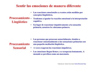 Sentir las emociones de manera diferente
• Las personas que procesan sensorialmente, tienden a
reaccionar emocionalmente a las sensaciones primarias con
una pequeña mediación lingüística.
• A veces exageran las reacciones impulsivas.
• Las emociones llegan firmes y se recuperan lentamente. A
menudo se perciben como un maremoto.
Traducido por Juanma Cano desde Autism Discussion Page
Procesamiento
Sensorial
• Las reacciones emocionales a eventos están medidas por
conceptos lingüísticos.
• Tendemos a igualar la reacción emocional a la interpretación
cognitiva.
• En lugar de reaccionar impulsivamente a la sensación
primaria, nosotros la valoramos primero.
Procesamiento
Lingüístico
 