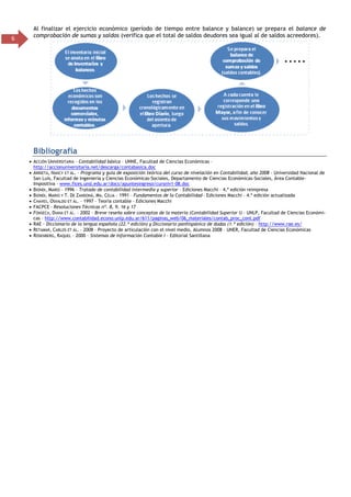 6
Al finalizar el ejercicio económico (período de tiempo entre balance y balance) se prepara el balance de
comprobación de sumas y saldos (verifica que el total de saldos deudores sea igual al de saldos acreedores).
Bibliografía
 ACCIÓN UNIVERSITARIA – Contabilidad básica – UNNE, Facultad de Ciencias Económicas –
http://accionuniversitaria.net/descarga/contabasica.doc
 ARRIETA, NANCY ET ÁL. – Programa y guía de exposición teórica del curso de nivelación en Contabilidad, año 2008 – Universidad Nacional de
San Luis, Facultad de Ingeniería y Ciencias Económicas-Sociales, Departamento de Ciencias Económicas-Sociales, Área Contable-
Impositiva – www.fices.unsl.edu.ar/docs/apuntesingreso/cursniv1-08.doc
 BIONDI, MARIO – 1996 – Tratado de contabilidad intermedia y superior – Ediciones Macchi – 4.ª edición reimpresa
 BIONDI, MARIO Y T. DE ZANDONÁ, MA. CELIA – 1991 – Fundamentos de la Contabilidad – Ediciones Macchi – 4.ª edición actualizada
 CHAVES, OSVALDO ET ÁL. – 1997 – Teoría contable – Ediciones Macchi
 FACPCE – Resoluciones Técnicas nº. 8, 9, 16 y 17
 FONSECA, DIANA ET ÁL. – 2002 – Breve reseña sobre conceptos de la materia (Contabilidad Superior I) – UNLP, Facultad de Ciencias Económi-
cas – http://www.contabilidad.econo.unlp.edu.ar/611/paginas_web/06_materiales/contab_proc_cont.pdf
 RAE - Diccionario de la lengua española (22.ª edición) y Diccionario panhispánico de dudas (1.ª edición) – http://www.rae.es/
 RETAMAR, CARLOS ET ÁL. – 2008 – Proyecto de articulación con el nivel medio, Alumnos 2008 – UNER, Facultad de Ciencias Económicas
 ROSENBERG, RAQUEL – 2000 – Sistemas de Información Contable I – Editorial Santillana
 