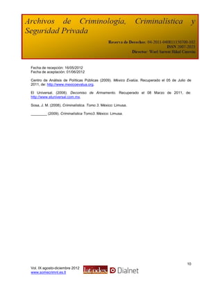 Fecha de recepción: 16/05/2012
Fecha de aceptación: 01/06/2012

Centro de Análisis de Políticas Públicas (2009). México Evalúa. Recuperado el 05 de Julio de
2011, de: http://www.mexicoevalua.org.

El Universal. (2008). Decomiso de Armamento. Recuperado el 08 Marzo de 2011, de:
http://www.eluniversal.com.mx.

Sosa, J. M. (2008). Criminalística. Tomo 3. México: Limusa.

________ (2009). Criminalística Tomo3. México: Limusa.




                                                                                         10
Vol. IX agosto-diciembre 2012
www.somecrimnl.es.tl
 