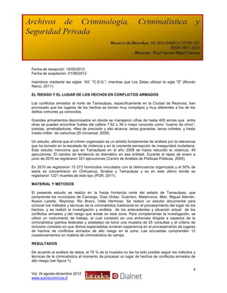 Fecha de recepción: 16/05/2012
Fecha de aceptación: 01/06/2012

miembros mediante las siglas ¨XX¨ "C.D.G.", mientras que Los Zetas utilizan la sigla "Z" (Mundo
Narco, 2011).

EL RIESGO Y EL LUGAR DE LOS HECHOS EN CONFLICTOS ARMADOS

Los conflictos armados al norte de Tamaulipas, específicamente en la Ciudad de Reynosa, han
provocado que los lugares de los hechos se tornen muy complejos y muy diferentes a los de los
delitos comunes ya conocidos.

Grandes armamentos decomisados en donde se manejaron cifras de hasta 400 armas que entre
otras se pueden encontrar fusiles del calibre 7.62 x 39 o mejor conocido como “cuerno de chivo”,
pistolas, ametralladoras, rifles de precisión y alto alcance, lanza granadas, lanza cohetes, y hasta
medio millón de cartuchos (El Universal, 2008).

Un estudio, afirma que el crimen organizado es un ámbito fundamental de análisis por la relevancia
que ha tomado en la escalada de violencia y en la creciente percepción de inseguridad ciudadana.
Este estudio menciona que en Tamaulipas en el año 2009 se había reducido la violencia, 49
ejecuciones. El cambio de tendencia es dramático en esa entidad. Durante el lapso de enero a
junio de 2010 se registraron 331 ejecuciones (Centro de Análisis de Políticas Públicas, 2009).

En 2010 se registraron 15 273 homicidios vinculados con la delincuencia organizada y el 50% de
estos se concentraron en Chihuahua, Sinaloa y Tamaulipas y es en este último donde se
registraron 1221 muertes de este tipo (PGR, 2011).

MATERIAL Y METODOS

El presente estudio se realizo en la franja fronteriza norte del estado de Tamaulipas, que
comprende los municipios de Camargo, Díaz Ordaz, Guerrero, Matamoros, Mier, Miguel Alemán,
Nuevo Laredo, Reynosa, Rio Bravo, Valle Hermoso. Se realizo un estudio documental para
conocer los métodos y técnicas de la criminalística tradicional en el procesamiento del lugar de los
hechos, y se realizó la investigación y análisis de los antecedentes y situación actual de los
conflictos armados y del riesgo que existe en esta zona. Para complementar la investigación, se
utilizó un instrumento de trabajo, el cual consistió en una entrevista dirigida a expertos de la
criminalística (peritos federales y estatales) se tomó una muestra de 25 consultas y el criterio de
inclusión consistió en que dichos especialistas tuvieran experiencia en el procesamiento de lugares
de hechos de conflictos armados de alto riesgo en la zona. Las encuestas comprenden 12
cuestionamientos en materia de criminalística de campo.

RESULTADOS

De acuerdo al análisis de datos, el 76 % de la muestra no les ha sido posible seguir los métodos y
técnicas de la criminalística al momento de procesar un lugar de hechos de conflictos armados de
alto riesgo (ver figura 1).

                                                                                                  4
Vol. IX agosto-diciembre 2012
www.somecrimnl.es.tl
 