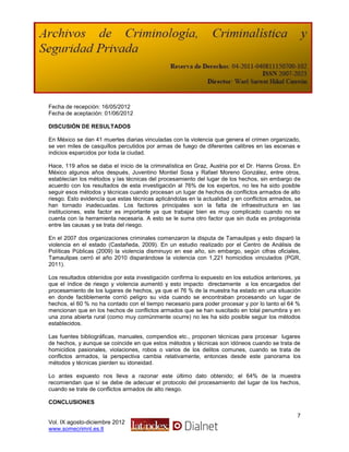Fecha de recepción: 16/05/2012
Fecha de aceptación: 01/06/2012

DISCUSIÓN DE RESULTADOS

En México se dan 41 muertes diarias vinculadas con la violencia que genera el crimen organizado,
se ven miles de casquillos percutidos por armas de fuego de diferentes calibres en las escenas e
indicios esparcidos por toda la ciudad.

Hace, 119 años se daba el inicio de la criminalística en Graz, Austria por el Dr. Hanns Gross. En
México algunos años después, Juventino Montiel Sosa y Rafael Moreno González, entre otros,
establecían los métodos y las técnicas del procesamiento del lugar de los hechos, sin embargo de
acuerdo con los resultados de esta investigación al 76% de los expertos, no les ha sido posible
seguir esos métodos y técnicas cuando procesan un lugar de hechos de conflictos armados de alto
riesgo. Esto evidencía que estas técnicas aplicándolas en la actualidad y en conflictos armados, se
han tornado inadecuadas. Los factores principales son la falta de infraestructura en las
instituciones, este factor es importante ya que trabajar bien es muy complicado cuando no se
cuenta con la herramienta necesaria. A esto se le suma otro factor que sin duda es protagonista
entre las causas y se trata del riesgo.

En el 2007 dos organizaciones criminales comenzaron la disputa de Tamaulipas y esto disparó la
violencia en el estado (Castañeda, 2009). En un estudio realizado por el Centro de Análisis de
Políticas Públicas (2009) la violencia disminuyo en ese año, sin embargo, según cifras oficiales,
Tamaulipas cerró el año 2010 disparándose la violencia con 1,221 homicidios vinculados (PGR,
2011).

Los resultados obtenidos por esta investigación confirma lo expuesto en los estudios anteriores, ya
que el índice de riesgo y violencia aumentó y esto impacto directamente a los encargados del
procesamiento de los lugares de hechos, ya que el 76 % de la muestra ha estado en una situación
en donde factiblemente corrió peligro su vida cuando se encontraban procesando un lugar de
hechos, el 60 % no ha contado con el tiempo necesario para poder procesar y por lo tanto el 64 %
mencionan que en los hechos de conflictos armados que se han suscitado en total penumbra y en
una zona abierta rural (como muy comúnmente ocurre) no les ha sido posible seguir los métodos
establecidos.

Las fuentes bibliográficas, manuales, compendios etc., proponen técnicas para procesar lugares
de hechos, y aunque se coincide en que estos métodos y técnicas son idóneos cuando se trata de
homicidios pasionales, violaciones, robos o varios de los delitos comunes, cuando se trata de
conflictos armados, la perspectiva cambia relativamente, entonces desde este panorama los
métodos y técnicas pierden su idoneidad.

Lo antes expuesto nos lleva a razonar este último dato obtenido; el 64% de la muestra
recomiendan que sí se debe de adecuar el protocolo del procesamiento del lugar de los hechos,
cuando se trate de conflictos armados de alto riesgo.

CONCLUSIONES

                                                                                                 7
Vol. IX agosto-diciembre 2012
www.somecrimnl.es.tl
 