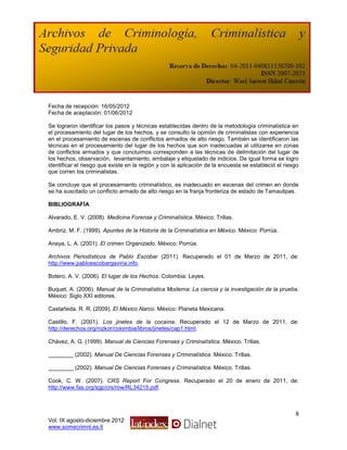 Fecha de recepción: 16/05/2012
Fecha de aceptación: 01/06/2012

Se lograron identificar los pasos y técnicas establecidas dentro de la metodología criminalística en
el procesamiento del lugar de los hechos, y se consulto la opinión de criminalistas con experiencia
en el procesamiento de escenas de conflictos armados de alto riesgo. También se identificaron las
técnicas en el procesamiento del lugar de los hechos que son inadecuadas al utilizarse en zonas
de conflictos armados y que concluimos corresponden a las técnicas de delimitación del lugar de
los hechos, observación, levantamiento, embalaje y etiquetado de indicios. De igual forma se logro
identificar el riesgo que existe en la región y con la aplicación de la encuesta se estableció el riesgo
que corren los criminalistas.

Se concluye que el procesamiento criminalístico, es inadecuado en escenas del crimen en donde
se ha suscitado un conflicto armado de alto riesgo en la franja fronteriza de estado de Tamaulipas.

BIBLIOGRAFÍA

Alvarado, E. V. (2008). Medicina Forense y Criminalística. México: Trillas.

Ambriz, M. F. (1999). Apuntes de la Historia de la Criminalística en México. México: Porrúa.

Anaya, L. A. (2001). El crimen Organizado. México: Porrúa.

Archivos Periodísticos de Pablo Escobar (2011). Recuperado el 01 de Marzo de 2011, de:
http://www.pabloescobargaviria.info.

Botero, A. V. (2006). El lugar de los Hechos. Colombia: Leyes.

Buquet, A. (2006). Manual de la Criminalística Moderna: La ciencia y la investigación de la prueba.
México: Siglo XXI editores.

Castañeda, R. R. (2009). El México Narco. México: Planeta Mexicana.

Castillo, F. (2001). Los jinetes de la cocaína. Recuperado el 12 de Marzo de 2011, de:
http://derechos.org/nizkor/colombia/libros/jinetes/cap1.html.

Chávez, A. G. (1999). Manual de Ciencias Forenses y Criminalística. México. Trillas.

________ (2002). Manual De Ciencias Forenses y Criminalística. México. Trillas.

________ (2002). Manual De Ciencias Forenses y Criminalística. México. Trillas.

Cook, C. W. (2007). CRS Report For Congress. Recuperado el 20 de enero de 2011, de:
http://www.fas.org/sgp/crs/row/RL34215.pdf.



                                                                                                      8
Vol. IX agosto-diciembre 2012
www.somecrimnl.es.tl
 