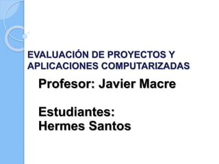 EVALUACIÓN DE PROYECTOS Y
APLICACIONES COMPUTARIZADAS
Profesor: Javier Macre
Estudiantes:
Hermes Santos
 