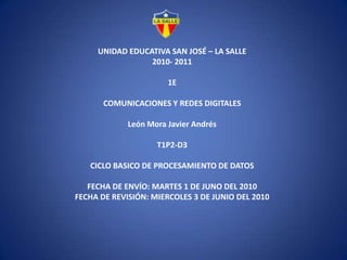 UNIDAD EDUCATIVA SAN JOSÉ – LA SALLE2010- 20111ECOMUNICACIONES Y REDES DIGITALESLeón Mora Javier AndrésT1P2-D3CICLO BASICO DE PROCESAMIENTO DE DATOS FECHA DE ENVÍO: MARTES 1 DE JUNO DEL 2010FECHA DE REVISIÓN: MIERCOLES 3 DE JUNIO DEL 2010