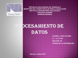 REPUBLICA BOLIVARIANA DE VENEZUELA
MINISTERIO DEL PODER POPULAR PARA LA EDUCACIÓN
INSTITUTO UNIVERSITARIO POLITECNICO
“SANTIAGO MARIÑO”
BARINAS-BARINAS

ALUMNA: LEON YELEIMA
C.I.: 14.712.361
SECCIÓN: S0
TEORIA DE LA INFORMACIÓN

Barinas, octubre 2013

 