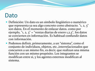 Dato
 Definición: Un dato es un símbolo lingüístico o numérico
que representa ya sea algo concreto como abstracto. "1, 2, 3"
son datos. En el momento de enlazar datos. como por
ejemplo, "1, 2, 3" = "ventas diarias de enero 1,2,3", los datos
se convierten en información. Es habitual confundir datos
con información.
 Podemos definir, primeramente, a un “sistema”, como el
conjunto de individuos, objetos, etc.,interrelacionados que
concurren a un mismo fin, es decir, que realizan una misma
función con un mismo propósito. Los integrantes se
modifican entre sí, y los agentes externos modifican al
sistema.
 