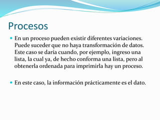 Procesos
 En un proceso pueden existir diferentes variaciones.
Puede suceder que no haya transformación de datos.
Este caso se daría cuando, por ejemplo, ingreso una
lista, la cual ya, de hecho conforma una lista, pero al
obtenerla ordenada para imprimirla hay un proceso.
 En este caso, la información prácticamente es el dato.
 