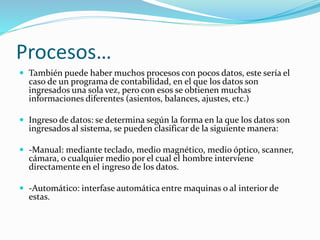 Procesos…
 También puede haber muchos procesos con pocos datos, este sería el
caso de un programa de contabilidad, en el que los datos son
ingresados una sola vez, pero con esos se obtienen muchas
informaciones diferentes (asientos, balances, ajustes, etc.)
 Ingreso de datos: se determina según la forma en la que los datos son
ingresados al sistema, se pueden clasificar de la siguiente manera:
 -Manual: mediante teclado, medio magnético, medio óptico, scanner,
cámara, o cualquier medio por el cual el hombre interviene
directamente en el ingreso de los datos.
 -Automático: interfase automática entre maquinas o al interior de
estas.
 