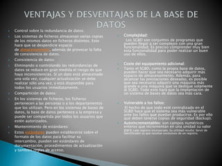  Control sobre la redundancia de datos:
 Los sistemas de ficheros almacenan varias copias
de los mismos datos en ficheros distintos. Esto
hace que se desperdicie espacio
de almacenamiento, además de provocar la falta
de consistencia de datos.
 Consistencia de datos:
 Eliminando o controlando las redundancias de
datos se reduce en gran medida el riesgo de que
haya inconsistencias. Si un dato está almacenado
una sola vez, cualquier actualización se debe
realizar sólo una vez, y está disponible para
todos los usuarios inmediatamente.
 Compartición de datos:
 En los sistemas de ficheros, los ficheros
pertenecen a las personas o a los departamentos
que los utilizan. Pero en los sistemas de bases de
datos, la base de datos pertenece a la empresa y
puede ser compartida por todos los usuarios que
estén autorizados.
 Mantenimiento de estándares:
 Estos estándares pueden establecerse sobre el
formato de los datos para facilitar su
intercambio, pueden ser estándares de
documentación, procedimientos de actualización
y también reglas de acceso.
 Complejidad:
Los SGBD son conjuntos de programas que
pueden llegar a ser complejos con una gran
funcionalidad. Es preciso comprender muy bien
esta funcionalidad para poder realizar un buen
uso de ellos.
 Coste del equipamiento adicional:
 Tanto el SGBD, como la propia base de datos,
pueden hacer que sea necesario adquirir más
espacio de almacenamiento. Además, para
alcanzar las prestaciones deseadas, es posible
que sea necesario adquirir una máquina más
grande o una máquina que se dedique solamente
al SGBD. Todo esto hará que la implantación de
un sistema de bases de datos sea más cara.
 Vulnerable a los fallos:
El hecho de que todo esté centralizado en el
SGBD hace que el sistema sea más vulnerable
ante los fallos que puedan producirse. Es por ello
que deben tenerse copias de seguridad (Backup).
 Autoincrementables: son campos numéricos
enteros que incrementan en una unidad su valor
para cada registro incorporado. Su utilidad resulta: Servir de
identificador ya que resultan exclusivos de un registro.
 