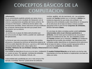 •Información.
Es un conocimiento explícito extraído por seres vivos o
sistemas expertos como resultado de interacción con el
entorno o percepciones sensibles del mismo entorno. En
principio la información, a diferencia de los datos o las
percepciones sensibles, tienen estructura útil que modificará
las sucesivas interacciones del ente que posee dicha
información con su entorno.
•Archivos.
Un archivo es un grupo de datos estructurados que
son almacenados en algún medio y pueden ser usados por
las aplicaciones.
La forma en que una computadora organiza, da nombre,
almacena y manipula los archivos se denomina sistema de
archivos suele depender del sistema operativo y del medio de
almacenamiento (disco duro, disco óptico etc.)
•Entidad, Atributos De una Entidad, Campos, Relaciones
De Entidad.
Una entidad se describe en la estructura de datos empleando
un modelo de datos. Por ejemplo, nombres de entidades
pueden ser: Alumno, Empleado, Artículo, etc.
Cada entidad está constituida por uno o más atributos Por
ejemplo, la entidad "Alumno" podría tener los atributos:
nombre, apellido, año de nacimiento, etc. Las entidades
pueden ser fuertes (existen por si mismas) o débiles (su
existencia depende de que exista otra entidad). Las
relaciones entre entidades suelen describirse en el esquema
de la estructura de la base de datos e incluso pueden
agruparse entre si para formar conjuntos de entidades,
también llamados clases.
En una base de datos compleja pueden existir entidades
relacionadas entre si por diversos parámetros o
atributos, de tal modo que la existencia de una puede ir
ligada a la existencia de otra. Así, las entidades pueden
ser fuertes (existen por si mismas) o débiles (su existencia
depende de que exista otra entidad). Las relaciones entre
entidades suelen describirse en el esquema de la estructura
de la base de datos e incluso pueden agruparse entre si
para formar conjuntos de entidades, también
llamados clases.
El modelo Entidad-Relación es de hecho uno de los más
importantes a la hora de diseñar e implementar una base de
datos con éxito.
 