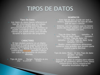 
Tipos De Datos.
 Los tipos de datos hacen referencia al
tipo de información que se trabaja,
donde la unidad mínima de
almacenamiento es el dato, también se
puede considerar como el rango de
valores que puede tomar una variable
durante la ejecución del programa.
CARACTERES
 El tipo dedato carácter es un dígito
individual el cual se puede representar
como numéricos (0 al 9), letras (a-z) y
símbolo ($,_). NOTA: En lenguaje java la
codificación Unicode permite trabajar
con todos los caracteres de distintos
idiomas.
 Tipo de dato Rango Tamaño de bits
char 0 a 65535 16 bits

NUMÉRICOS
 Este tipo de dato puede ser real o
entero, dependiendo del tipo de dato
que se vaya a utilizar.
 Enteros: son los valores que no tienen
punto decimal, pueden ser positivos o
negativos y el cero.
 Tipo de dato: byte tamaño= 8
bits Tipo de dato: short tamaño=
16 bits Tipo de dato: int
tamaño= 32 bits Tipo de dato: long
tamaño= 64 bits
 Reales: estos caracteres almacenan
números muy grandes que poseen parte
entera y parte decimal.
Tipo de dato: float= 32 bits Tipo de dato:
double= 64 bits
BOOLEANOS
 Este tipo de dato se emplea para valores
lógicos, los podemos definir como datos
comparativos dicha comparación
devuelve resultados lógicos.
 