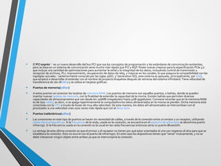 • El PCI exprés[2] [3]
es un nuevo desarrollo del bus PCI que usa los conceptos de programación y los estándares de comunicación existentes,
pero se basa en un sistema de comunicación serie mucho más rápido que PCI yAGP. Posee nuevas mejoras para la especificación PCIe 3.0
que incluye una cantidad de optimizaciones para aumentar la señal y la integridad de los datos, incluyendo control de transmisión y
recepción de archivos, PLL improvements, recuperación de datos de reloj, y mejoras en los canales, lo que asegura la compatibilidad con las
topolgías actuales.[4]
(anteriormente conocido por las siglas 3GIO, 3rd
Generation I/O), este sistema es apoyado, principalmente, por Intel,
que empezó a desarrollar el estándar con el nombre de proyecto Arapahoe después de retirarse del sistema Infiniband.Tiene velocidad de
transferencia de 16x (8GB/s) y se utiliza en tarjetas gráficas.
• Puertos de memoria[editar]
• A estos puertos se conectan las tarjetas de memoria RAM. Los puertos de memoria son aquellos puertos, o bahías, donde se pueden
insertar nuevas tarjetas de memoria, con la finalidad de extender la capacidad de la misma. Existen bahías que permiten diversas
capacidades de almacenamiento que van desde los 256MB (megabytes) hasta 4GB (gigabytes). Conviene recordar que en la memoria RAM
es de tipo volátil, es decir, si se apaga repentinamente la computadora los datos almacenados en la misma se pierden. Dicha memoria está
conectada con la CPU a través de buses de muy alta velocidad. De esta manera, los datos ahí almacenados se intercambian con el
procesador a una velocidad unas 1000 veces más rápida que con el disco duro.
• Puertos inalámbricos[editar]
• Las conexiones en este tipo de puertos se hacen sin necesidad de cables, a través de la conexión entre un emisor y un receptor, utilizando
ondas electromagnéticas. Si la frecuencia de la onda, usada en la conexión, se encuentra en el espectro de infrarrojos se denomina puerto
infrarrojo. Si la frecuencia usada en la conexión es la usual en las radio frecuencias entonces sería un puerto Bluetooth.
• La ventaja de esta última conexión es que el emisor y el receptor no tienen por qué estar orientados el uno con respecto al otro para que se
establezca la conexión. Esto no ocurre con el puerto de infrarrojos. En este caso los dispositivos tienen que "verse" mutuamente, y no se
debe interponer ningún objeto entre ambos ya que se interrumpiría la conexión.
 