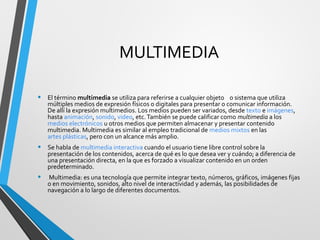 MULTIMEDIA
• El término multimedia se utiliza para referirse a cualquier objeto o sistema que utiliza
múltiples medios de expresión físicos o digitales para presentar o comunicar información.
De allí la expresión multimedios. Los medios pueden ser variados, desde texto e imágenes,
hasta animación, sonido, video, etc.También se puede calificar como multimedia a los
medios electrónicos u otros medios que permiten almacenar y presentar contenido
multimedia. Multimedia es similar al empleo tradicional de medios mixtos en las
artes plásticas, pero con un alcance más amplio.
• Se habla de multimedia interactiva cuando el usuario tiene libre control sobre la
presentación de los contenidos, acerca de qué es lo que desea ver y cuándo; a diferencia de
una presentación directa, en la que es forzado a visualizar contenido en un orden
predeterminado.
• Multimedia: es una tecnología que permite integrar texto, números, gráficos, imágenes fijas
o en movimiento, sonidos, alto nivel de interactividad y además, las posibilidades de
navegación a lo largo de diferentes documentos.
 