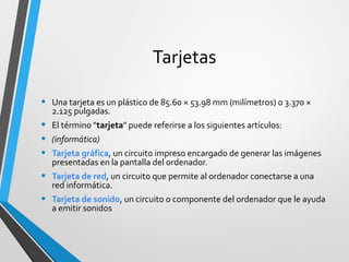 Tarjetas
• Una tarjeta es un plástico de 85.60 × 53.98 mm (milímetros) o 3.370 ×
2.125 pulgadas.
• El término "tarjeta" puede referirse a los siguientes artículos:
• (informática)
• Tarjeta gráfica, un circuito impreso encargado de generar las imágenes
presentadas en la pantalla del ordenador.
• Tarjeta de red, un circuito que permite al ordenador conectarse a una
red informática.
• Tarjeta de sonido, un circuito o componente del ordenador que le ayuda
a emitir sonidos
 