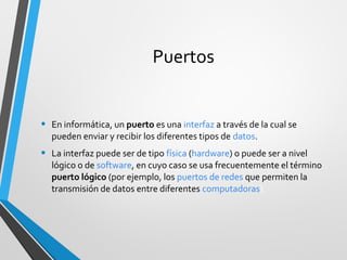 Puertos
• En informática, un puerto es una interfaz a través de la cual se
pueden enviar y recibir los diferentes tipos de datos.
• La interfaz puede ser de tipo física (hardware) o puede ser a nivel
lógico o de software, en cuyo caso se usa frecuentemente el término
puerto lógico (por ejemplo, los puertos de redes que permiten la
transmisión de datos entre diferentes computadoras).
 