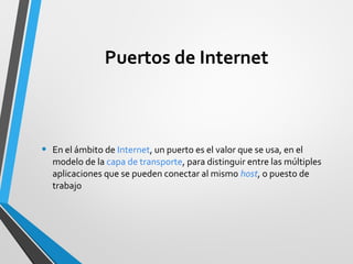 Puertos de Internet
• En el ámbito de Internet, un puerto es el valor que se usa, en el
modelo de la capa de transporte, para distinguir entre las múltiples
aplicaciones que se pueden conectar al mismo host, o puesto de
trabajo
 