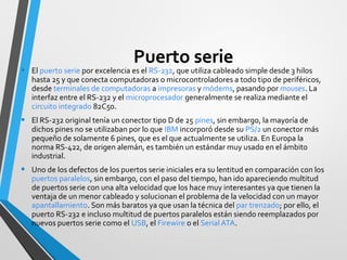Puerto serie
• El puerto serie por excelencia es el RS-232, que utiliza cableado simple desde 3 hilos
hasta 25 y que conecta computadoras o microcontroladores a todo tipo de periféricos,
desde terminales de computadoras a impresoras y módems, pasando por mouses. La
interfaz entre el RS-232 y el microprocesador generalmente se realiza mediante el
circuito integrado 82C50.
• El RS-232 original tenía un conector tipo D de 25 pines, sin embargo, la mayoría de
dichos pines no se utilizaban por lo que IBM incorporó desde su PS/2 un conector más
pequeño de solamente 6 pines, que es el que actualmente se utiliza. En Europa la
norma RS-422, de origen alemán, es también un estándar muy usado en el ámbito
industrial.
• Uno de los defectos de los puertos serie iniciales era su lentitud en comparación con los
puertos paralelos, sin embargo, con el paso del tiempo, han ido apareciendo multitud
de puertos serie con una alta velocidad que los hace muy interesantes ya que tienen la
ventaja de un menor cableado y solucionan el problema de la velocidad con un mayor
apantallamiento. Son más baratos ya que usan la técnica del par trenzado; por ello, el
puerto RS-232 e incluso multitud de puertos paralelos están siendo reemplazados por
nuevos puertos serie como el USB, el Firewire o el Serial ATA.
 