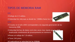 TIPOS DE MEMORIA RAM
DDR
Voltaje de 2.5 voltios.
Velocidad de reloj que va desde los 100Mhz hasta los 200Mhz.
DDR2
Creadas en el año 2003 corresponden a la segunda generación de las
memorias DDR.
Velocidad de bus de datos corre dos veces mas rápida que las DDR,
duplicando rendimiento de procesamiento en memoria.
Posee un voltaje de 1.8 voltios.
Tiene 240 pines.
Cuadruplican la velocidad de las SDRAM.
 