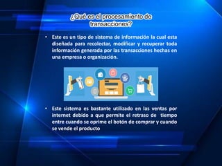 ¿Qué es el procesamiento de
transacciones?
• Este es un tipo de sistema de información la cual esta
diseñada para recolectar, modificar y recuperar toda
información generada por las transacciones hechas en
una empresa o organización.
• Este sistema es bastante utilizado en las ventas por
internet debido a que permite el retraso de tiempo
entre cuando se oprime el botón de comprar y cuando
se vende el producto
 