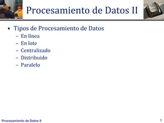 Procesamiento de Datos II 1
Procesamiento de Datos II
• Tipos de Procesamiento de Datos
– En línea
– En lote
– Centralizado
– Distribuido
– Paralelo
 