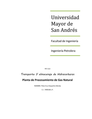 Universidad
Mayor de
San Andrés
Facultad de Ingeniería
Ingeniería Petrolera
PET-213
Transporte Y almacenaje de Hidrocarburos
Planta de Procesamiento de Gas Natural
NOMBRE: Plata Cruz Jhaqueline Wendy
C.I.: 7090106 L.P.
 