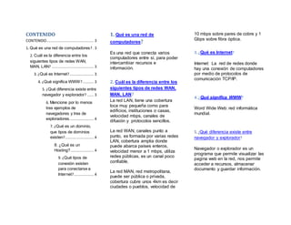 CONTENIDO
CONTENIDO........................................... 3
1. Qué es una red de computadores?. 3
2. Cuál es la diferencia entre los
siguientes tipos de redes WAN,
MAN, LAN? ...................................... 3
3. ¿Qué es Internet?...................... 3
4. ¿Qué significa WWW?.......... 3
5. ¿Qué diferencia existe entre
navegador y explorador? ...... 3
6. Mencione por lo menos
tres ejemplos de
navegadores y tres de
exploradores...................... 4
7. ¿Qué es un dominio,
que tipos de dominios
existen?.......................... 4
8. ¿Qué es un
Hosting?..................... 4
9. ¿Qué tipos de
conexión existen
para conectarse a
Internet?.................. 4
1. Qué es una red de
computadores?
Es una red que conecta varios
computadores entre sí, para poder
intercambiar recursos e
información.
2. Cuál es la diferencia entre los
siguientes tipos de redes WAN,
MAN, LAN?
La red LAN, tiene una cobertura
loca muy pequeña como para
edificios, instituciones o casas,
velocidad mbps, canales de
difusión y protocolos sencillos.
La red WAN, canales punto a
punto, es formada por varias redes
LAN, cobertura amplia donde
puede abarca países enteros,
velocidad menor a 1 mbps, utiliza
redes públicas, es un canal poco
confiable.
La red MAN, red metropolitana,
puede ser pública o privada,
cobertura cubre unos 4km es decir
ciudades o pueblos, velocidad de
10 mbps sobre pares de cobre y 1
Gbps sobre fibra óptica.
3. ¿Qué es Internet?
Internet: La red de redes donde
hay una conexión de computadores
por medio de protocolos de
comunicación TCP/IP.
4. ¿Qué significa WWW?
Word Wide Web: red informática
mundial.
5. ¿Qué diferencia existe entre
navegador y explorador?
Navegador o explorador es un
programa que permite visualizar las
pagina web en la red, nos permite
acceder a recursos, almacenar
documento y guardar información.
 