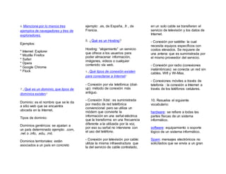 6. Mencione por lo menos tres
ejemplos de navegadores y tres de
exploradores.
Ejemplos:
* Internet Explorer
* Mozilla Firefox
* Safari
* Opera
* Google Chrome
* Flock
7. ¿Qué es un dominio, que tipos de
dominios existen?
Dominio: es el nombre que se le da
a sitio web que se encuentra
ubicada en la Internet.
Tipos de dominio:
Dominios genéricos: se ajustan a
un país determinado ejemplo: .com,
.net o .info, .edu, .mil.
Dominios territoriales: están
asociados a un país en concreto
ejemplo: .es, de España, .fr , de
Francia.
8. ¿Qué es un Hosting?
Hosting: “alojamiento” un servicio
que ofrece a los usuarios para
poder almacenar información,
imágenes, videos o cualquier
contenido vía web.
9. ¿Qué tipos de conexión existen
para conectarse a Internet?
- Conexión por vía telefónica (dial-
up): método de conexión más
antiguo.
- Conexión Xdsl : es suministrada
por medio de red telefónica
convencional pero se utiliza un
módem que convierte la
información en una señal eléctrica
que la transforma en una frecuencia
diferente a la utilizada por la voz,
por eso su señal no interviene con
el uso del teléfono.
- Conexión por televisión por cable:
utiliza la misma infraestructura que
la del servicio de cable contratado,
en un solo cable se transfieren el
servicio de televisión y los datos de
Internet.
- Conexión por satélite: la cual
necesita equipos específicos con
costos elevados. Se requiere de
una antena que es suministrada por
el mismo proveedor del servicio.
- Conexión por radio (conexiones
inalámbricas): se conecta un red sin
cables. Wifi y Wi-Max.
- Conexiones móviles a través de
telefonía : la conexión a Internet a
través de los teléfonos celulares.
10. Resuelva el siguiente
vocabulario:
hardware: se refiere a todas las
partes físicas de un sistema
informático.
software: equipamiento o soporte
lógico de un sistema informático.
Spam: mensajes electrónicos no
solicitados que se envía a un gran
 