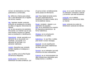 número de destinatarios con fines
publicitarios o comerciales.
ftp: define los criterios para extraer
uno o más elementos de un registro
del archivo maestro.
http: hypertext transfer protocolo,
protocolo de transferencia de datos,
se utiliza en algunas direcciones de
internet.
url: es una secuencia de caracteres
de acuerdo a un standar que se usa
para nombrar recursos en internet
para su localización o identificación.
Hipervínculo: vinculo asociado a un
elemento de un documento con
hipertexto, que apunta a un
elemento de otro texto o un
elemento multimedia.
modem: dispositivo que convierte
señales digitales en analógicas o
viceversa.
rdsi: se define como la Red Digital
de Servicios Integrados.
banda ancha: se conoce a la
transmisión de datos simétricos por
el cual se envían simultáneamente
varias piezas de información.
adsl: línea digital de banda ancha
con gran capacidad para la
transmisión de datos a través de la
red de telefonía básica.
Router: enrutador, ruteador o en
caminador de paquetes.
Wifi: es un mecanismo de conexión
de dispositivos electrónicos de
forma inalámbrica.
Wireless: es la comunicación
inalámbrica o sin cables.
Inalámbrico: no usa hilos o cables
para recibir o enviar mensajes.
bluetooth: es una espeficación
industrial para redes inalámbricas
de área personal.
Servidor: es un ordenador que está
al servicio de otros ordenadores.
Estación: es un minicomputador de
altas prestaciones destinadas para
trabajo técnico o científico.
proxy: es un punto intermedio entre
un ordenador conectado a internet
y el servidor que esta accediendo.
protocolo: es un método
establecido de intercambiar datos
en internet.
tcp/ip: protocolo de control de
transmisión/ protocolo de internet.
 