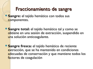 Fraccionamiento de sangreFraccionamiento de sangre
Sangre: el tejido hemático con todos sus
componentes.
Sangre total: el tejido hemático tal y como se
obtiene en una sesión de extracción, suspendido en
una solución anticoagulante.
Sangre fresca: el tejido hemático de reciente
extracción, que se ha mantenido en condiciones
adecuadas de conservación y que mantiene todos los
factores de coagulación
 