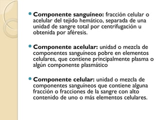 Componente sanguíneo: fracción celular o
acelular del tejido hemático, separada de una
unidad de sangre total por centrifugación u
obtenida por aféresis.
Componente acelular: unidad o mezcla de
componentes sanguíneos pobre en elementos
celulares, que contiene principalmente plasma o
algún componente plasmático
Componente celular: unidad o mezcla de
componentes sanguíneos que contiene alguna
fracción o fracciones de la sangre con alto
contenido de uno o más elementos celulares.
 