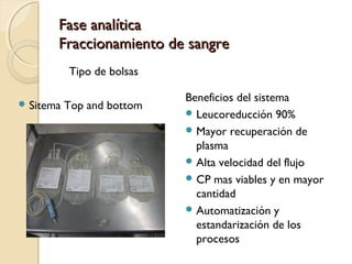 Fase analíticaFase analítica
Fraccionamiento de sangreFraccionamiento de sangre
Tipo de bolsas
 Sitema Top and bottom
Beneficios del sistema
 Leucoreducción 90%
 Mayor recuperación de
plasma
 Alta velocidad del flujo
 CP mas viables y en mayor
cantidad
 Automatización y
estandarización de los
procesos
 